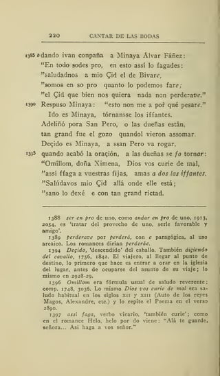 2 20 CANTAR DE LAS BODAS
1385 b dando ivan conpaña a Minaya Alvar Fáñez:
"En todo sodes pro, en esto assí lo fagades:
"saludadnos a mió Qiá el de Bivare,
"somos en so pro quanto lo podemos fare;
"el £id que bien nos quiera nada non perderafe."
«390 Respuso Minaya : "esto non me a pof qué pesara."
Ido es Minaya, tórnansse los iffantes.
Adeliñó pora San Pero, o las dueñas están,
tan grand fue el gozo quandol vieron assomar.
Decido es Minaya, a ssan Pero va rogar,
1395 quando acabó la oración, a las dueñas se jo tornar:
"Omíllom, doña Ximena, Dios vos curie de mal,
"assí ffaga a vuestras fijas, amas a dos las iffantes.
"Salúdavos mió Qiá allá onde elle está;
"sano lo dexé e con tan grand rictad.
1388 ser en pro de uno, como andar en pro de uno, 1913,
2054, es 'tratar del provecho de uno, serle favorable y
amigo'.
1389 perderave por perderá, con e paragógica, al uso
arcaico. Los romances dirían perderáe.
1394 Degido, 'descendido' del caballo. También digiendo
del cavallo, 1756, 1842. El viajero, al llegar al punto de
destino, lo primero que hace es entrar a orar en la iglesia
del lugar, antes de ocuparse del asunto de su viaje; lo
mismo en 2928-29.
1396 Omíllom era fórmula usual de saludo reverente;
comp. 1748, 3036. Lo mismo Dios vos curie de mal era sa-
ludo habitual en los siglos xn y xin (Auto de los reyes
Magos, Alexandre, etc.) y lo repite el Poema en el verso
2890.
1397 assí faga, verbo vicario, 'también curie'; como
en el romance Helo, helo por do viene: "Alá te guarde,
señora... Asi haga a vos señor."
 