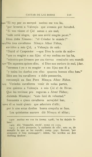 CANTAR DE LAS BODAS 2 ¿l
14c» ''El rey por su merqed sueltas me vos ha,
''por levaros a VaJengia que avernos por heredad.
"Si vos viesse el £id sanas e sin mal,
''todo serié alegre, que non avrié ningún pesar."
Dixo doña Ximena: "el Criador lo mande!"
1405DÍ0 tres cavalleros Minaya Albar Fáñez,
enviólos a mió (Jid, a Valencia do está:
"Dezid al Canpeador —que Dios le curie de mal
"que su mugier e sus fijas el rey sueltas me las ha,
"mientra que fóremos por sus tierras conducho nos mandó
i4io"De aquestos quinze días, si Dios nos curiare de mal, [dar.
"seremos i yo e su mugier e sus fijas que él a
"y todas las dueñas con ellas quantas buenas ellas han."
Idos son los cavalleros e dello penssarán,
remaneció en San Pero Minaya Álbar Fáñez.
1415 Veriedes cavalleros venir de todas partes,
irse quiere» a Valencia a mió Cid el de Bivar.
Que les toviesse pro rogavan a Alvar Fáñez
diziendo Mianaya: "esto feré de veluntad."
Sessaenta e qinco cavalleros acregídol han,
i42oe él se tenié giento que aduxiera d'allá ;
por ir con estas dueñas buena conpaña se faze.
Los quinientos marcos dio Minaya al abbat
1400 sueltas me vos ha (comp. 1408), 'os ha dejado li-
bres'.
1405 dio, 'despachó, envió', como en 1159.
141 3 e dcllo pensarán, 'y cuidarán de ello', esto es, de
cumplir lo que se les mandó; comp. 3251. Bertoni, 'per
compiere il loro messaggio' ; Adam, 'sie werden an den
Auftrag denken'.
 