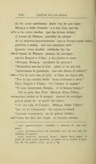 2 ¿2 CANTAR DE LAS BODAS
de los otros quinientos dezir vos he que faze:
Minaya a doña XimíTia e a sus fijas que ha,
M25e a las otras dueñas que las sirven delant,
el bueno de Minaya pensólas de adobar
de los mejores guarnimientos que en Burgos pudo fallar,
palafrés e muías, que non parescan mal?
Quando estas dueñas adobadas las ha,
*43°el bueno de Mimiaya ptenssa de cavalgar;
afevos Raquel e Vidas a los piecfcs le caen;
"Merced, Minaya, cavallero de prestar !
"Desfecho's nos ha el CJd, sabet, si no nos val
"soltariemos la ganancia, que nos diesse el cabdal."
*435 —"Yo lo veré con el Cid, si Dios me lieva allá.
"Por lo que avedes fecho buen cosiment y avrá."
Dixo Raquel e Vidas: "el Criador lo mande!
"Si non, dexaremos Burgos, ir lo hemos buscar."
Ido es pora San Pero Minaya Álbar Fáñez,
i440muchas yentes se le acogen, penssó de cavalgar,
grand duelo es al partir del abbat
"¡ Sí vos vala el Criador, Minaya Álbar Fáñez
"por mí al Campeador las manos le besad
"aqueste monesterio no lo quiera oibidar
M45"todos los días del siesrlo en levarlo adelant
1427 guarnimientos, 'vestidos y aderezo de una per-
sona'.
1434 'perdonaríamos los intereses con tal que nos de-
volviese el capital'.
1436 cosiment, 'merced, favor' ; 'habrá buen pago'. A
pesar de esta noble promesa, el poeta no se vuelve a acor-
dar de los judíos, págs. 35-36 y 85.
 