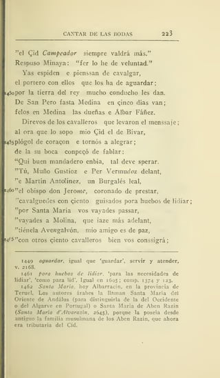 CANTAR DE LAS BODAS 223
"el Qid Campeador siempre valdrá más."
Respuso Minaya: "fer lo he de veluntad."
Yas espiden e pienssan de cavalgar,
el portero con ellos que los ha de aguardar;
i45opor la tierra del rey mucho conducho les dan.
De San Pero fasta Medina en cinco días van;
felos en Medina las dueñas e Álbar Fáñez.
Direvos de los cavalleros que levaron el menssaje;
al ora que lo sopo mió (^id el de Bivar,
i455plógol de coraqon e tornos a alegrar;
de la su boca conpeqó de f ablar
"Qui buen mandadero enbía, tal deve sperar.
"Tú, Muño Gustioz e Per Yevmudoz delant,
"e Martín Antolínez, un Burgalés leal,
1460 "el obispo don ] eróme, coronado de prestar,
"cavalguedes con ciento guisados pora huebos de lidiar:
"por Santa María vos vayades passar,
"vayades a Molina, que iaze más adelant,
"tiénela Avewgalvón. mío amigo es de paz,
^•^''con otros cjento cavalleros bien vos conssigrá;
1449 aguardar, igual que 'guardar', servir y atender,
v. 2168.
1461 pora huebos de lidiar, 'para las necesidades de
lidiar', 'como para lid'. Igual en 1695 ; comp. 1374 y 123.
1462 Santa María, hoy Albarracín, en la provincia de
Teruel. Los autores árabes la llaman Santa María del
Oriente de Andálus (para distinguirla de la del Occidente
o del Algarve en Portugal) o Santa María de Aben Razín
(Santa María d'Alvaraz'xn. 2645), porque la poseía desde
1 la familia musulmana de los Aben Razín, que ahora
era tributaria del Cid.
 