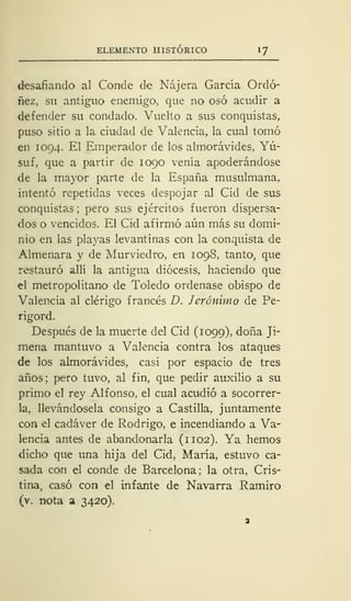 ELEMENTO HISTÓRICO 1
desafiando al Conde de Nájera García Ordó-
ñez, su antiguo enemigo, que no osó acudir a
defender su condado. Vuelto a sus conquistas,
puso sitio a la ciudad de Valencia, la cual tomó
en 1094. El Emperador de los almorávides, Yú-
suf, que a partir de 1090 venía apoderándose
de la mayor parte de la España musulmana,
intentó repetidas veces despojar al Cid de sus
conquistas ;
pero sus ejércitos fueron dispersa-
dos o vencidos. El Cid afirmó aún más su domi-
nio en las playas levantinas con la conquista de
Almenara y de Murviedro, en 1098, tanto, que
restauró allí la antigua diócesis, haciendo que
el metropolitano de Toledo ordenase obispo de
Valencia al clérigo francés D. Jerónimo de Pe-
rigord.
Después de la muerte del Cid (1099), doña Ji-
mena mantuvo a Valencia contra los ataques
de los almorávides, casi por espacio de tres
años; pero tuvo, al fin, que pedir auxilio a su
primo el rey Alfonso, el cual acudió a socorrer-
la, llevándosela consigo a Castilla, juntamente
con el cadáver de Rodrigo, e incendiando a Va-
lencia antes de abandonarla (1102). Ya hemos
dicho que una hija del Cid, María, estuvo ca-
sada con el conde de Barcelona; la otra, Cris-
tina, casó con el infante de Navarra Ramiro
(v. nota a 3420).
 
