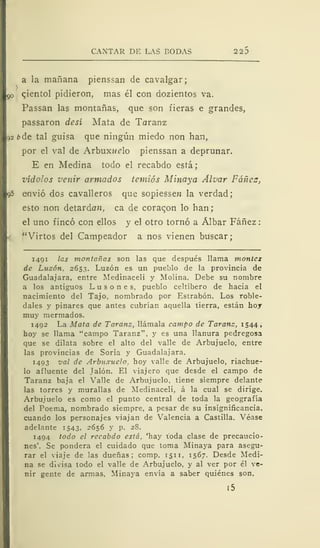 CANTAR DE LAS BODAS 22
a la mañana pienssan de cavalgar;
qientol pidieron, mas él con dozientos va.
Passan las montañas, que son fieras e grandes,
passaron desí Mata de Toraaíz
12 b de tal guisa que ningún miedo non han,
por el val de Arbuxiído pienssan a deprunar.
E en Medina todo el recabdo está
vídolos vertir armados temiós Minaya Alvar Fáñez,
q5 envió dos cavalleros que sopiessen la verdad;
esto non detardan, ca de coraqon lo han;
el uno fincó con ellos y el otro tornó a Álbar Fáñez
"Virtos del Campeador a nos vienen buscar;
1491 las montañas son las que después llama montes
de Luzón, 2653. Luzón es un pueblo de la provincia de
Guadalajara, entre Medinaceli y Moiina. Debe su nombre
a los antiguos L u s o n e s, pueblo celtíbero de hacia el
nacimiento del Tajo, nombrado por Estrabón. Los roble-
dales y pinares que antes cubrían aquella tierra, están hoy
muy mermados.
1492 La Mata de Taranz, llámala campo de Taranz, 1544,
hoy se llama "campo Taranz", y es una llanura pedregosa
que se dilata sobre el alto del valle de Arbujuelo, entre
las provincias de Soria y Guadalajara.
1493 val de Arbuxuelo. hoy valle de Arbujuelo, riachue-
lo afluente del Jalón. El viajero que desde el campo de
Taranz baja el Valle de Arbujuelo, tiene siempre delante
las torres y murallas de Medinaceli, á la cual se dirige.
Arbujuelo es como el punto central de toda la geografía
del Poema, nombrado siempre, a pesar de su insignificancia,
cuando los personajes viajan de Valencia a Castilla. Véase
adelante 1543, 2656 y p. 28.
1494 todo el recabdo está, 'hay toda clase de precaucio-
nes'. Se pondera el cuidado que toma Minaya para asegu-
rar el viaje de las dueñas; comp. 151 1, 1567. Desde Medi-
na se divisa todo el valle de Arbujuelo, y al ver por él ve-
nir gente de armas, Minaya envía a saber quiénes son.
i5
 