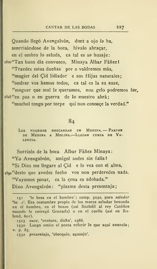 CANTAR DE LAS BODAS 227
Quando llegó AveMgalvón, dont a ojo lo ha,
sonrrisándose de la boca, hívalo abraqar,
en el ombro lo saluda, ca tal es so husaje:
i52o"Tan buen día convusco, Minaya Albar Fáñezl
"Traedes estas dueñas por o valdremos más,
"mugier del Qid lidiador e sus f fijas naturales;
"ondrar vos hemos todos, ca tal es la su auze,
"maguer que mal le queramos, non gelo podremos íav,
i525"en paz o en guerra de lo nuestro abrá;
"muchol tengo por torpe qui non conosqe la verdad."
84
los viajeros descansan ew medina. parten
de Medina a Molina.—Llegan cerca de Va-
lencia.
Sorrisós de la boca Álbar Fáñez Minaya:
"Yo Avengalvón, amígol sodes sin falla 1
"Si Dios me llegare al £id e lo vea con el alma,
i53o"desto que avedes fecho vos non perderedes nada.
"Vayamos posar, ca la qena es adobada."
Dixo Avengalvón: "plazme desta presentaja;
151 'le besa en el hombro'; comp. 3030, para saludar
'be .c'. Era costumbre propia de los moros saludar besando
en el hombro, en el brazo (así Boabdil al rey Católico
cuando le entregó Granada) o en el cuello (así en Ro-
land, 601).
1523 auze, 'ventura, dicha', 2366.
1530 Luego omite el poeta referir lo que aquí anuncia;
v. p. 85.
1532 presentaja, 'obsequio, agasajo'.
 