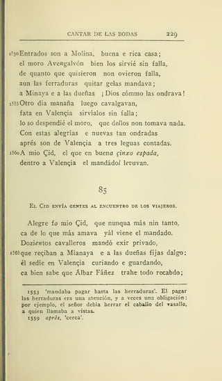 CANTAR DE LAS BODAS 229
i-
c
5oEntrados son a Molina, buena e rica casa;
el moro AveHgalvón bien los sirvié sin falla,
de quanto que quisieron non ovieron falla,
aun las ferraduras quitar gelas mandava;
a Minaya e a las dueñas ¡ Dios cómmo las ondrava!
i?550tro día mañana luego cavalgavan,
fata en Valencia sirvíalos sin falla;
lo so despendié el moro, que de/los non tomava nada.
Con estas alegrías e nuevas tan ondradas
aprés son de Valenqia a tres leguas contadas.
i56oA mió £id, el que en bueno cinxo espada,
dentro a Valenqia el mandado/ levavan.
85
El Cid envía gentes al encuentro de los viajeros.
Alegre ío mió Qiá, que nunqua más nin tanto,
ca de lo que más amava yál viene el mandado.
Dozie«tos cavalleros mandó exir privado,
i565que reqiban a Mianaya e a las dueñas fijas dalgo;
él sedíe en Valenqia curiando e guardando,
ca bien sabe que Álbar Fáñez trahe todo recabdo;
1553 'mandaba pagar hasta las herraduras'. El pagar
las herraduras era una atención, y a veces una obligación ;
por ejemplo, el señor debía herrar el caballo del -vasallo,
a quien llamaba a vistas.
!5S9 aprés, 'cerca'.
 