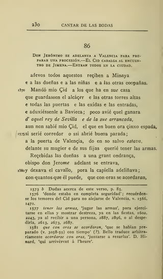 23o CANTAR DE LAS BODAS
86
Don Jerónimo se adelanta a Valencia para pre-
parar una procesión.—El Cid cabalga al encuen-
tro de Jimena.—Entran todos en la ciudad.
afevos todos aquestos regiben a Minaya
e a las dueñas e a las niñas e a las otras compañas.
1570 Mandó mió £id a los que ha en su¿ casa
que guardassen el alcacer e las otras torres altas
e todas las puertas e las exidas e las entradas,
€ aduxiéssenle a Bavieca; poco avié quel ganara
d' aquel rey de Sevilla e de la sue arrancada,
aun non sabié mió Qid, el que en buen ora qinxo espada,
1575SÍ serié corredor o ssi abrié buena parada;
a la puerta de Valengia, do en so salvo estova,
delante su mugier e de sus fijas querié tener las armas.
Rebebidas las dueñas a una grant ondranca,
obispo don ]trome adelant se entrava,
i58oy dexava el cavallo, pora la capiella adeliñava;
con quantosque él puede, que con oras se acordaran,
1573 b Dudas acerca de este verso, p. 85.
1576 'donde estaba en completa seguridad'; recuérden-
se los temores del Cid para no alejarse de Valencia, v. 1566,
1471.
1577 tener las armas, 'jugar las armas', para ejerci-
tarse en ellas y mostrar destreza, ya en las fiestas, 1602,
2243, ya al recibir a una persona, 2887, 2896, o al despe-
dirla, 2613, 2673, 2687.
1581 que con oras se acordaran, 'que se habían pre-
parado (v. 3058-59) con tiempo' ( ?). Bello traduce arbitra-
riamente acordarse con oras, 'juntarse a rezarlas'. D. Hi-
nard, 'qui arrivérent á l'heure'.
 