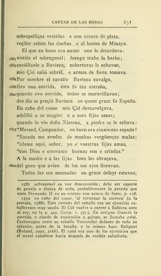 CANTAR DE LAS BODAS 23 I
sobrepellices vestidas e con cruzes de plata,
recibir salién las dueñas e al bueno de Minaya.
El que en buen ora nasco non lo detardava
,587
vistiós el sobregonel; luenga trahe la barba;
i585ensiéllanle a Bavieca, cuberturas le echavain,
mió £id saJió sobrél, e armas de fuste tomava.
1589 Por nombre el cavallo Bavieca cavalga,
ií>88fizo una corrida, ésta ío tan estraña,
i^quando ovo corrido, todos se maravillavan;
des día se precjó Bavieca en quant grant ío España.
En cabo del cosso mió Qid descat'algava,
adeliñó a su mugier e a sues fijas amas;
quando lo vio doña Ximena, a phdes se le echava
»%5"Merced, Campeador, en buen ora cinxiestes espada !
"Sacada me avedes de muchas vergüenzas malas;
"afeme aquí, señor, yo e vuestras fijas amas,
"con Dios e convusco buenas son e criadas."
A la madre e a las fijas bien las abraqava,
ifcodel gozo que avíen de los sos ojos lloravan.
Todas las sus mesnadas en grant deleyt estavan,
1587 sobregonel es voz desconocida; debe ser especie
de gonela o túnica de seda, probablemente la prenda que
iste Fernando II en su retrato con armas de fuste, p. 10S.
1592 en cabo del cosso, 'al terminar la carrera' (o la
tórrida, 1588). Esta corrida del caballo era un ejercicio ca-
balleresco muy usado. El Cid vuelve a correr a Babieca ante
el rey, en la p. 345. Comp. v. 3513. En antiguo francés la
corrida, o alarde de equitación a galope, se llamaba eslai.
Carlomagno corre su caballo Tencendur delante de todo su
ejército, antes de la batalla, y lo mismo hace Baligant
(Roland, 2997, 3166). El eslai era uno de los ejercicios que
el novel caballero hacía después de recibir caballería.
 