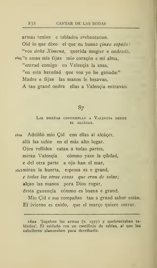 CANTAR DE LAS BODAS
armas teníeo e tablados crebantavan.
Oíd lo que dixo el que en buena ginxo espada:
"vos doña Ximcna, querida mugier e ondrada,
i6o5
r
'e amas mis fijas mió coracón e mi alma,
"entrad comigo en Valencia la casa,
"en esta heredad que vos yo he ganada*."
Madre e fijas las manos le besavan.
A tan grand ondra ellas a Valencja entravan.
87
Las dueñas contemplan a Valencia desde
el alcázar.
1610 Adeliñó mió £id con ellas al alcacer,
allá las subie en el más alto logar.
Ojos vellidos catan a todas partes,
miran Valencja cómmo yaze la qibdad,
e del otra parte a ojo han el mar,
i6i5miran la huerta, espessa es e graind,
e todas las otras cosas que eran de solaz;
alean las manos pora Dios rogar,
desta ganancia cómmo es buena e grand.
Mió Cid e sus compañas tan a grand sabor están.
El ivierno es exido, que el marco quiere entrar.
1602 'jugaban las armas (v. 1577) y quebrantaban ta-
blados'. El tablado era un castillejo de tablas, al que los
caballeros alanceaban para derribarlo.
 