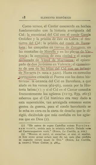 ELEMENTO HISTÓRICO
Como venios, el Cantar concuerda en hechos
fundamentales con la historia averiguada del
Cid; la_ enemistad del Cid con el conde García
Ordóñez y la prisión de éste en Cabra; el des-
tierro del Cid ; la prisión de cnnñe ríe V,xrre-
lona ; las campañas en tierras de Zaragoza, en
las montañas de Morella y en las playas_¿e_3Zü^-
lencia ; la conquista de esta ciudad y el ataque
rechazado de Yúsuf de Marruecos : el episco-
pado de don Jerónimo en Valencia ; el casamien-
to de una de las~nTjas del Cid con un in fante
deJNavarra (v. nota a 3420). Hasta en menudos
pormenores coincide el Poema con los datos his-
tóricos : la estancia del Cid en Barcelona, a que
alude en los versos 962-963, consta por la His-
toria latina (1) ; y si el Cid en el Cantar consulta
frecuentemente los agüeros (11-13, 859, 2615)
sabemos que el Cid histórico era muy dado a
esta superstición, tan arraigada entonces entre
gentes de guerra, pues el conde barcelonés se
lo echa en cara en la carta de desafío que le di-
rigió, diciéndole que más confiaba en los agüe-
ros que en Dios (2).
(1) "Ule autem de regno Castellae exiens Barcino-
nam venit, amicis suis in tristicia relictis. Deinde ver»
ad Caesaraugustam venit." (Risco, La Castilla, p. xix.)
(2) "Montes et corvi, et cornellae, et nisi, et aquilas,
et fere omne genus avium sunt dii tui, quia plus confidis
in auguriis eorum quam in Deo." (Risco, La Castilla,
p. xxxvi.) Véase Cantar, p. 486 I0 .
 