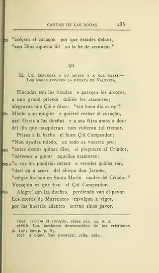 CANTAR DE LAS BODAS 235
55 "créqem el corazón por que estades delant;
"con Dios aquesta lid yo la he de arrancar."
91
El Cid esfuerza a su mujer y a sus hijas.—
los moros invaden la huerta de valencia.
Fincadas son las tiendas e pareqen los alvores,
a una grand priessa tañién los atamores;
alegravas mió £id e dixo : "tan buen día es oy !"
*o Miedo a su mugier e quiérel crebar el coraqón,
assí ffazie a las dueñas e a sus fijas amas a dos:
del día que nasquieran non vinieran tal tremor.
Prisos a la barba el buen Qiá Campeador:
"Non ayades miedo, ca todo es vuestra pro;
¡65 "antes destos quinze días, si ploguiere a.1 Criador,
"abremos a ganar aquellos atamores;
566 ¿"a vos los pondrán delant e veredes quáles son,
"desí an a sse^r del obispo don Jerome,
"colgar los han en Santa María madre del Criador/'
Vocaqión es que fizo el CJd Campeador.
670 Alegre' son las dueñas, perdiendo van el pavor.
Los moros de Marruecos cavalgan a vigor,
por las huertas adentro entran sines pavor.
1655 crécem el coraqón, véase pág. 93, n. 2.
1666 b Los tambores desconocidos de los cristianos,
p. 107; comp. p. 85.
1671 a zigor, 'con presteza', 2589, 3583.
 