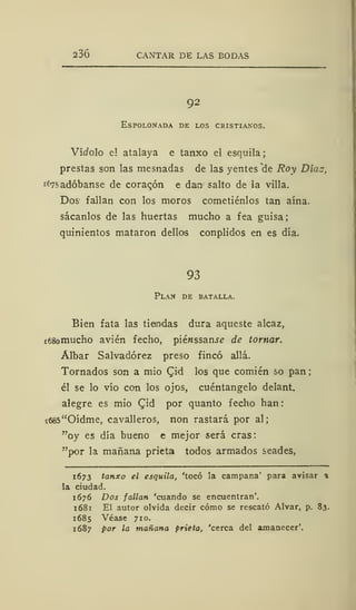 236 CANTAR DE LAS BODAS
92
Espolonada de los cristianos.
Vítfolo e! atalaya e tanxo el esquila
prestas son las mesnadas de las yentes de Roy Díaz,
íí7?adóbanse de coracón e dan salto de la villa.
Dos fallan con los moros cometiénlos tan aína,
sácanlos de las huertas mucho a fea guisa;
quinientos mataron dellos conplidos en es día.
93
Plan de batalla.
Bien fata las tiendas dura aqueste alcaz,
ii58omucho avien fecho, piénssanse de tornar.
Álbar Salvadórez preso fincó allá.
Tornados son a mió £id los que comién so pan
él se lo vio con los ojos, cuéntangelo delant.
alegre es mió Qid por quanto fecho han:
í685"Oídme, cavalleros, non rastará por al;
"oy es día bueno e mejor será eras:
"por la mañana prieta todos armados seades,
1673 tanxo el esquila, 'tocó la campana' para avisar %
la ciudad.
1676 Dos fallan 'cuando se encuentran'.
1 68 1 El autor olvida decir cómo se rescató Alvar, p. 83.
1685 Véase 710.
1687 por la mañana prieta, 'cerca del amanecer'.
 