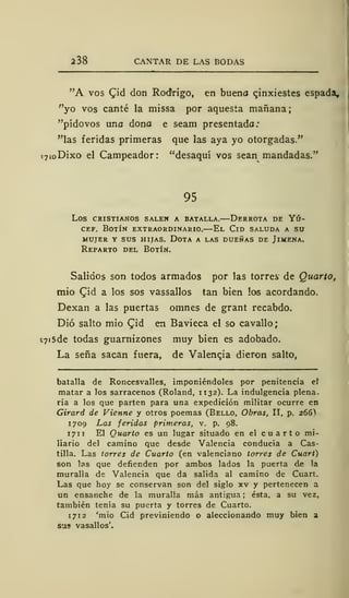 238 CANTAR DE LAS BODAS
"A vos £id don Rodrigo, en buena qinxiestes espada,
"yo vos canté la missa por aquesta mañana
"pídovos uno dono e seam presentado:
"las feridas primeras que las aya yo otorgadas."
»7(oDixo el Campeador: "desaquí vos sean mandadas."
95
los cristianos salen a batalla. derrota de yú-
cef. Botín extraordinario.—El Cid saluda a su
mujer y sus hijas. dota a las dueñas de jlmena.
Reparto del Botín.
Salidos son todos armados por las torres de Quarto,
mió CJd a los sos vassallos tan bien los acordando.
Dexan a las puertas omnes de grant recabdo.
Dio salto mió Qid en Bavieca el so cavallo;
C7i5de todas guarnizones muy bien es adobado.
La seña sacan fuera, de Valenqia dieron salto,
batalla de Roncesvalles, imponiéndoles por penitencia ef
matar a los sarracenos (Roland, 1132). La indulgencia plena-
ria a los que parten para una expedición militar ocurre en
Girará de Vienne y otros poemas (Bello, Obras, II, p. 266)
1709 Las feridas primeras, v. p. 98.
171 El Quarto es un lugar situado en el cuarto mi-
liario del camino que desde Valencia conducía a Cas-
tilla. Las torres de Cuarto (en valenciano torres de Cuart)
son las que defienden por ambos lados la puerta de la
muralla de Valencia que da salida al camino de Cuart.
Las que hoy se conservan son del siglo xv y pertenecen a
un ensanche de la muralla más antigua ; ésta, a su vez,
también tenía su puerta y torres de Cuarto.
1 712 'mió Cid previniendo o aleccionando muy bien a
su? vasallos'.
 
