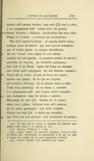CANTAR DE LAS BODAS 2 39
quatro mili menos treinta con mió Qid van a cabo,
a los cjnquaenta mili vanlos ferir de grado
o-2oÁlvar Alvaroz e Minaya entráronles del otro cabo.
Plogo al Criador e ovieron de arrancarlos.
Mió Qid enpleó la lanqa, al espada metió mano,
atantos mata de moros que non fueron contados ;
por el cobdo ayuso la sangre destellando.
Ail rey Yúcef tres colpes le ovo dados,
saliósle del sol espada, ca muchal andido el cavailo,
metiósle en Gujera, un castiello palaciano;
mió Qid el de Bivar fasta allí llegó en alcanzo
con otros quel consiguen de sos buenos vassallos.
Desd' allí se tornó el que en buen ora nasco,
mucho era alegre de lo que an caqado;
allí precjó a Bavieca de la cabeqa fasta a cabo.
Toda esta ganancia en su mano a rastado.
Los qinquaenta mili por cuenta fuero' notados:
non escaparon mas de cjento e quatro.
Mesnadas de mío £id robado an el canpo;
entre oro e plata fallaron tres mili marcos,
de las otras ganancias non avía recabdo.
Alegre era mío (Jid e todos sos vassallos,
que Dios les ovo merqed que vencieron el campo;-
1722 El Cid usó la lanza, y después de haberla que-
brado, echó mano a la espada, p. 101.
1727 Gujera, 'Cullera', v. 1160.
1731 cagar, 'coger' en general (captare, c a p t i a r e) ;
no había aún restringido su significado a lo que se coge
u ocupa por medio de la caza (aucupari, venari).
J 733 vastar, 'quedar' (ha quedado por suya).
 