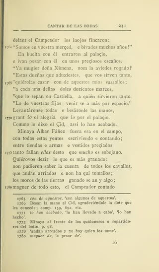CANTAR DE LAS BODAS 24 I
delant el Campeador los inojos fincaron:
x/'o" Somos en vuestra merqed, e bivades muchos años !"
En buelta con él entraron al palaqio,
e ivan posar con él en unos preciosos escaños.
"Ya mugier doña Ximena, nom lo aviedes rogado?
"Estas dueñas que aduxiestes, que vos sirven tanto,
1765'quiérolas casar con de aquestos mios vassailos;
"a cada una dellas doles dozientos marcos,
"que lo sepan en Castiella, a quién sirvieron tanto.
"Lo de vuestras fijas venir se a más por espacio.'"'
Levantáronse todas e besáronle las manos,
i77ogrant ío el alegría que ío por el palaqio.
Comino lo dixo el Qid, assí lo han acabado.
Minaya Álbar Fáñez fuera era en el campo,
con todas estas yentes escriviendo e contando ;
entre tiendas e armas e vestidos preqiados
1775 tanto fallan ellos desto que mucho es sobejano.
Quiérovos dezir lo que es más granado:
non pudieron saber la cuenta de todos los cavallos,
que andan arriados e non ha qui tomallos;
los moros de las tierras ganado se an y algo
1780 maguer de todo esto, el Campeador contado
1765 con de aquestos, 'con algunos de aquestos'.
1769 Besan la mano al Cid, agradeciéndole la dote que
les concede; comp. 159, 692, etc.
1 771 lo han acabado, 'lo han llevado a cabo', 'lo han
hecho'.
1773 Minaya al frente de los quiñoneros o repartido-
res del botín, p. 98.
1778 'andan arreados y no hay quien los tome'.
1780 maguer de, 'a pesar de'.
16
 
