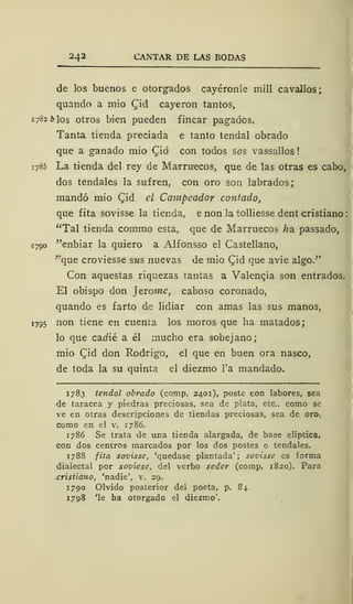 242 CANTAR DE LAS BODAS
de los buenos e otorgados cayéronle mili cavallos;
quando a mío £id cayeron tantos,
1782 b los otros bien pueden fincar pagados.
Tanta tienda preciada e tanto tendal obrado
que a ganado mió Qiá con todos sos vassallos!
1785 La tienda del rey de Marruecos, que de las otras es cabo,
dos tendales la sufren, con oro son labrados;
mandó mió Qid el Campeador contado,
que fita sovisse la tienda, e non la tolliesse dent cristiano
"Tal tienda comino esta, que de Marruecos ha. passado,
1790 "enbiar la quiero a Alfonsso el Castellano,
"que croviesse sus nuevas de mió CTid que avíe algo."
Con aquestas riquezas tantas a Valencia son entrados.
El obispo don Jtrome, caboso coronado,
quando es farto de lidiar con amas las sus manos,
1795 non tiene en cuenta los moros que ha matados;
lo que cadié a él mucho era sobejano;
mió Cjid don Rodrigo, el que en buen ora nasco,
de toda la su quinta el diezmo l'a mandado.
1783 tendal obrado (comp. 2401), poste con labores, sea
de taracea y piedras preciosas, sea de plata, etc., como se
ve en otras descripciones de tiendas preciosas, sea de oro,
como en el v. 1786.
1786 Se trata de una tienda alargada, de base elíptica,
con dos centros marcados por los dos postes o tendales.
1788 fita sovisse, 'quedase plantada'; sovisse es forma
dialectal por soviese, del verbo seder (comp. 1820). Para
cristiano, 'nadie', v. 29.
1790 Olvido posterior del poeta, p. 84.
1798 'le ha otorgado el diezmo'.
 