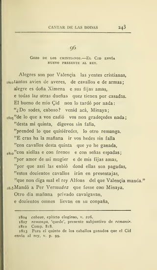 CANTAR DE LAS BODAS 243
96
GOZO DE LOS CRISTIANOS. El ClD ENVÍA
NUEVO PRESENTE AL REY.
Alegres son por Valencia las yentes cristianas,
i8co tantos avien de averes, de cavallos e de armas;
alegre es doña Ximena e sus fijas amas,
e todas las otras dueñas qu.es tienen por casadas.
El bueno de mió £id non lo tardó por nada:
"¿Do sodes, caboso? venid acá, Mi/naya;
t 8o5"de lo que a vos caciió vos non gradegedes nada;
"desta mi quinta, dígovos sin falla,
"prended lo que quisiéredes, lo otro remanga.
"E eras ha la mañana ir vos hedes sin falla
"con cavallos desta quinta que yo he ganada,
,8io"con siellas e con frenos e con señas espadas;
"por amor de mi mugier e de mis fijas amas,
"por que assi las enbió dond ellas son pagadas,
"estos dozientos cavallos irán en presentajas,
"que non diga mal el rey Alfons del que Valencia manda."
jSisMandó a Per Vermudoz que fosse cotni Minaya.
Otro dia mañana privado cavalgavan,
e dozientos omnes lievan en su conpaña,
1804 caboso, epíteto elogioso, v. 226.
1807 remanga, 'quede', presente subjuntivo de remanir.
1 81 o Comp. 818.
181 3 Para el quinto de los caballos ganados que el Cid
envía al rey, v. p. 99.
 