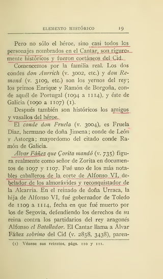 ELEMENTO HISTÓRICO 1
Pero no sólo el héroe, sino casi todos les
personajes nombrados en el Cantar^spn riguro-
mente hist oríeos y fueron coetáneos del Cid.
Comencemos por la familia real. Los dos
condes don Anrrich (v. 3002, etc.) y don Re-
mond (v. 3109, etc.) son los yernos del rey;
los primos Enrique y Ramón de Borgoña, con-
de aquél de Portugal (1094 a 11 14), y éste de
Galicia (1090 a 1107) (1).
Después también son históricos los amigos
y vasallos del héroe.
El conde don Frítela (v. 3004), es Fruela
Díaz, hermano de doña Jimena; conde de León
y Astorga; mayordomo del citado conde Ra-
món de Galicia.
Alvar Fáñez que Corita mandó (Y. 735) figu-
ra realmente como señor de Zorita en documen-
tos de 1097 y 1 107. Fué uno de los más nota-
bles cabal leros de la corte de Alfonso VI, de-
belador de los almorávides y reconquistador de
la Alcarria. En el reinado de doña Urraca, la
hija de Alfonso VI, fué gobernador de Toledo
de 1 109 a 1 1 14. fecha en que fué muerto por
los de Segovia, defendiendo los derechos de su
reina contra los partidarios del rey aragonés
Alfonso el Batallador. El Cantar llama a Alvar
Fáñez sobrino del Cid (v. 2858, 3438), paren-
(1) Véanse sus retratos, págs. no y ni.
 