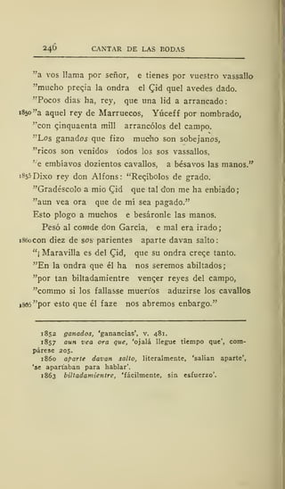 24Ú CANTAR DE LAS BODAS
"a vos llama por señor, e tienes por vuestro vassallo
"mucho precja la ondra el Cid quel avedes dado.
"Pocos días ha, rey, que una lid a arrancado:
1850 "a aquel rey de Marruecos, Yúceff por nombrado,
"con qinquaenta mili arrancólos del campo.
"Los ganados que fizo mucho son sobejanos,
"ricos son venidos1
iodos los sos vassallos,
"e embíavos dozientos cavallos, a bésavos las manos."
1855 Dixo rey don Alfons: "Recabólos de grado.
"Gradéscolo a mió £id que tal don me ha enbiado;
"aun vea ora que de mí sea pagado."
Esto plogo a muchos e besáronle las manos.
Pesó al cofM.de don García, e mal era irado;
1860 con diez de sos parientes aparte davan salto:
"¡ Maravilla es del Cid, que su ondra creqe tanto.
"En la ondra que él ha nos seremos abiltados;
"por tan biltadamientre venqer reyes del campo,
"commo si los fallasse mueri'os aduzirse los cavallos
i805"por esto que él faze nos abremos enbargo."
1852 ganados, 'ganancias', v. 481.
1857 aun vea ora que, 'ojalá llegue tiempo que', com-
párese 205.
1860 aparte davan salto, literalmente, 'salían aparte',
'se apartaban para hablar'.
1863 biltadamientre, 'fácilmente, sin esfuerzo'.
 