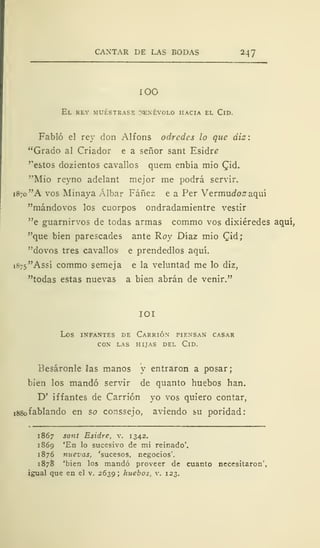 CANTAR DE LAS BODAS 247
ÍOO
El rey muéstrase denévolo hacia el Cid.
Fabló el rey don Alfons odredes lo que diz:
"Grado al Criador e a señor sant Esidre
'"estos dozientos cavallos quem enbía mió Cid.
"Mió reyno adelant mejor me podrá servir.
1870 "A vos Minaya Albar Fáñez e a Per Vermudoz aquí
"mándovos los cuorpos ondradamientre vestir
"e guarnirvos de todas armas commo vos dixiéredes aquí,
"que bien parescades ante Roy Díaz mío Cid;
"dovos tres cavallos e prendedlos aquí.
i875"Assí commo semeja e la veluntad me lo diz,
"todas estas nuevas a bien abrán de venir."
IOI
LOS INFANTES DE CaRRIÓN PIENSAN CASAR
CON LAS HIJAS DEL ClD.
Besáronle las manos y entraron a posar;
bien los mandó servir de quanto huebos han.
D' iffantes de Carrión yo vos quiero contar,
i88ofablando en so conssejo, aviendo su poridad:
1867 sant Esidre, v. 1342.
1869 'En lo sucesivo de mi reinado'.
1876 nuevas, 'sucesos, negocios'.
1878 'bien los mandó proveer de cuanto necesitaron'
igual que en el v. 2639; huebos, v. 123.
 