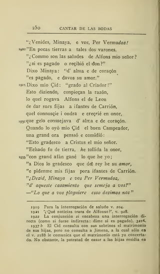 25o CANTAR DE LAS BODAS
"¿Venides, Minaya, e vos, Per Vzrmudozf
1920 "En pocas tierras a tales dos- varones.
'"¿Commo son las saludes de Alfons mió señor?
"¿si es pagado o regibió el don?"
Dixo Minaya :
<:
d' alma e de coracón
"es pagado, e davos su amor."
19^ Dixo mió Cád: "grado al Criador!"
Esto diziendo, conpiecan la razón,
lo quel rogava Alfons el de León
de dar sues fijas a ifantes de Carrión,
quel connoscie i ondra e crec/ié en onor,
103c que gelo comssejava d' alma e de corazón.
Quando lo oyó mió £id el buen Campeador,
una grand ora penssó e comidió
"Esto gradesco a Cristus el mió señor.
"Echado fu de tierra, /te tollida la onor,
1935 "con grand afán gané lo que he yo;
"a Dios lo gradesco que ddl rey he su amor,
"e pídenme mis fijas pora ifantes de Carrión.
"¿Dezid, Minaya e vos Per Vermudoz,
''d' aqueste casamiento que semeja a vos?"
—"Lo que a vos ploguiere esso dezimos nos "
1919 Para la interrogación de saludo v. 204.
1921 '¿Qué noticias traes de Alfonso?', v. 928.
1922 La conjunción si encabeza una interrogación di-
recta (como si fuese indirecta: dime si es pagado), 3216.
1937 b El Cid consulta con sus sobrinos el matrimonio
de sus hijas, pero no consulta a Jimena, a la cual sólo en
el v. 2188 le comunica que el matrimonio está ya concerta-
do. No obstante, la potestad de casar a las hijas residía en
 