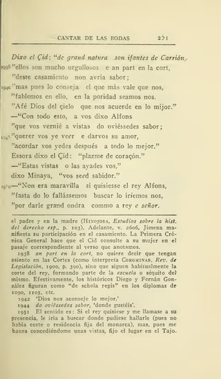 CANTAR DE LAS BODAS 23 I
Dixo el Qid: "de grand natura son ifantes de Carrión.
1938 "ellos son mucho urgulloios e an part en la cort,
"deste casamiento non avría sabor;
194c ''mas pues lo conseja el que más vale que nos,
"fablemos en ello, en la poridad seamos nos.
"Afé Dios del cielo que nos acuerde en lo mijor.'
r
—"Con todo esto, a vos dixo Alfons
"que vos vernié a vistas do oviéssedes sabor;
ip4 f> "querer vos ye veer e darvos su amor,
"acordar vos yedes después a todo lo mejor."
Essora dixo el Qid: "plazme de coracón."
—"Estas vistas o las ayades- vos,"
dixo Minaya, "vos seed sabidor."
io
:
o
—"Non era maravilla si quisiesse el rey Alfons,
"fasta do lo fallássemos buscar lo irtemos nos,
"por darle gra-nd ondra commo a rey e señor.
el padre y en la madre (Hiñojos a, Estudios sobre la hist,
del derecho esp., p. 103). Adelante, v. 2606, Jimena ma-
nifiesta su participación en el casamiento. La Primera Cró-
nica General hace que el Cid consulte a su mujer en el
pasaje correspondiente al verso que anotamos.
1938 an part en la cort, no quiere decir que tengan
asiento en las Cortes (como interpreta Corominas, Rev. de
Legislación, 1900, p. 390), sino que siguen habitualmente la
corte del rey, formando parte de la escuela o séquito del
mismo. Efectivamente, los históricos Diego y Fernán Gon-
zález figuran como "de schola regis" en los diplomas de
1090, 1105, etc.
1942 'Dios nos aconseje lo mejor.'
1944 do oviéssedes sabor, 'donde gustéis'.
1951 El sentido es: Si el rey quisiese y me llamase a su
presencia, le iría a buscar donde pudiese hallarle (pues no
había corte o residencia fija del monarca), mas, pues me
honra concediéndome unas vistas, fijo el lugar en el Tajo.
 