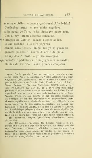 CANTAR DE LAS BODAS 253
mantos e pielles e buenos qendales d' A/r^ró»dria?
Conduchos largos el rey enbiar mandava
a las aguas de Tajo, o las vistas son aparejadas.
Con el rey atañías buenas conpañas.
l
9"5 litantes de Carrió;¡ mucho alegres andan.
lo uno adebdan e lo otro pagavan
commo ellos tenien, creqer les ya la ganancia.
quantos quisiessen averes d' oro o de plata.
El rey don Alfonso a priessa cavalgava,
1980 críemeles e podestades e muy grandes mesnadas.
liantes de Carrión lievan srrandes conrañas.
1971 En la poesía francesa ocurren a menudo expre-
siones como '"soie Alexandrine", "paile Alexandrin", pues-
Alejandría (ant. Alexándria) era el mercado de estas telas,
que se fabricaban en Grecia, Siria, Persia e India. Schultz-
Gorra (Zeitschrift für rom. Philologie, XXVI, 718) y Ber-
toni (// Cantare del Cid, ps. 21 y 167) proponen dejar
gendales d'Adria, como dice el manuscrito de Pedro Abbad,
suponiendo que se trata de una mala traducción de la iras;"
"cendal d'Andre*', que ocurre en las chansons francesas.
La analogía de las dos expresiones es sorprendente, pero
el tener aquélla como derivada de ésta nos obligaría a su-
poner un error de traducción (consistente en tomar por
femenino el nombre Andre, de la isla de Andró o Andros.
del Archipiélago griego) y dos errores de transcripción (en
omitir la tilde que representa la n y en añadir una i). Esta
cuestión no podrá resolverse sino con nueva documentación.
1972 conduchos largos, 'provisiones abundantes'; com-
párese 804.
1980 El conde era, desde los tiempos visigóticos, go-
bernador de una comarca donde ejercía, por delegación dei
rey, funciones militares, judiciales y económicas. Las
podestades eran ricos omnes investidos de un cargo in-
ferior al de conde, que consistía en el gobierno o tenencia-
de una fortaleza, ciudad o territorio.
 