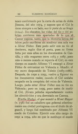 20 ELEMENTO HISTÓRICO
teseo confirmado por la carta de arras de doña
Jimena, del año 1074, y supone que el Cid le
tiene siempre a su lado, nos le parte de so brago
(1244). No obstante, las vidas del tío y del so-
brino corrieron más apartadas de lo que el
Cantar supone, tanto, que la Historia latina del
héroe pudo escribirse sin nombrar una sola vez
a Alvar Fáñez. Este pudo salir con su tío al
destierro, según dice el poeta, pues su firma
falta por esos años en los documentos de Cas-
tilla, y sólo reaparece entre 1085 y 1087, poco
más o menos cuando se repatría el Cid ; en este
tiempo es cuando Alfonso VI encargó a Alvar
Fáñez de entronizar en Valencia a Alcadir, el
rey moro desposeído de Toledo (1085-1086).
Después, de 1090 a 1095, vuelve a figurar en
los documentos reales, cuando el Cid andaba
ocupado en la conquista del reino de Valencia.
Luego, pudo estar Alvar Fáñez con su tío en
Valencia; pero en 1099, poco antes de morir
el Cid, Alvaro peleaba separadamente contra
los almorávides y era derrotado en Cuenca.
Martin Muñoz, el que mandó a Mont Mayor
(v. 738) fué un caballero que gobernó efectiva-
mente esa ciudad portuguesa con el título de al-
guacil, y luego fué nombrado por Alfonso VI
conde de Coimbra. Ejerció este alto cargo de
1 09 1 a 1094, año en que le sustituye el conde
 