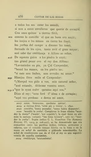 256 CANTAR DE LAS BODAS
a todos los sos estar los mandó,
si non a estos cavalleros que querie de coracón.
Con unos quinze a tierras firió,
2020 commo lo comidía el que en buen ora nacjó;
los inojos e las manos en tierra los fincó,
las yerbas del campo a dientes las tomó,
llorando de los ojos, tanto avié el gozo mayor;
assí sabe dar omildanca a Alfons so señor.
2ca5 De aquesta guisa a los piectes le cayó;
tan grand pesar ovo el rey don Alfons:
"Levantados en pie, ya Qid Campeador,
"besad las manos, ca los pieotes no
"si esto non feches, non avredes mi amor."
3030 Hinojos fitos sedie el Campeador:
"¡ Merged vos pido a vos, mió natural señor,
"assí estando, dédesme vuestra amor,
2032 b "que lo oyan todos quantos aquí son."
Dixo el rey: "esto feré d' alma e de coracón;
"aquí vos perdono e dovos mi amor,
2017 estar, 'detenerse, quedarse quieto'.
2019 a tierras firió, 'echó pie a tierra', v. 1842.
2020 comidía, 'como pensaba', 'como había dispuesto'.
2022 'mordió la yerba'. Compárese la frase clásica "mor-
der la tierra" ('morir', 'ser vencido'), la cual tiene en ale-
mán la curiosa variante "ins Gras beissen", esto es: "mor-
der la yerba". Según indica G. L. Hamilton The Román i
Review, IV, 1913, p. 226-227), se ha demostrado que era
costumbre entre los pueblos indios, itálicos, germanos y
eslavos, que el vencido tomase hierba en la boca o en la
mano en señal de sumisión o pidiendo misericordia. La
señal de rendimiento que da el Cid al rey es una supervi-
vencia de aquella costumbre.
2024 omildanca, 'acatamiento'.
 
