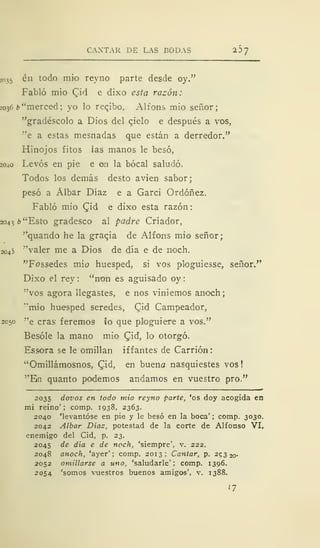 CANTAR DE LAS BODAS 2 1)
7
2035 én todo mió reyno parte desde oy."
Fabló mió Qiá e dixo esta razón:
2036 b "merced; yo lo reqibo, Alfons mío señor;
"gradéscolo a Dios del cielo e después a vos,
"e a estas mesnadas que están a derredor."
Hinojos fitos las manos le besó,
2040 Levos en pie e en la bocal saludó.
Todos los demás desto avien sabor;
pesó a Álbar Díaz e a Garci Ordóñez.
Fabló mió Qiá e dixo esta razón
2043 ¿"Esto gradesco al padre Criador,
"quando he la gracia de Alfons mió señor;
2045 "valer me a Dios de día e de noch.
"Fossedes mió huésped, si vos ploguiesse, señor."
Dixo el rey : "non es aguisado oy
"vos agora llegastes, e nos viniemos anoch
"mió huésped seredes, £id Campeador,
2050 "e eras feremos lo que pluguiere a vos."
Besóle la mano mió (Tid, lo otorgó.
Essora se le omillan if f antes de Carrión
"Omillámosnos, Q'xá, en buena nasquiestes vos
"En quanto podemos andamos en vuestro pro."
2035 dovos en todo mió reyno parte, 'os doy acogida en
mi reino'; comp. 1938, 2363.
2040 'levantóse en pie y le besó en la boca' ; comp. 3030.
2042 Albar Días, potestad de la corte de Alfonso VI,
enemigo del Cid, p. 23.
2045 de día e de noch, 'siempre', v. 222.
2048 anoch, 'ayer'; comp. 2013; Cantar, p. 25320-
2052 omülarse a uno, 'saludarle'; comp. 1396.
2054 'somos vuestros buenos amigos', v. 1388.
17
 