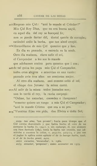 2 38 CANTAR DE LAS BODAS
2o55Respuso mió Qid: "assí lo mande el Criador!"
Mío Cjid Roy Díaz, que en ora buena nano.
en aquel día del rey so huésped ío;
non se puede fartar del, tántol querie de coraqón;
catándol sedie la barba, que tan aínal crecjó.
2ocoMaravíllanse de mío Qiá quantos que y son.
Es día es passado, e entrada es la noch.
Otro día mañana, claro salie el sol,
el Campeador a los sos lo mando
que adobassen cozina pora quantos que i son;
2o65de tal guisa los paga mío Cid el Campeador,
todos eran alegres e acuerdan en una razón:
passado avie tres años no comieran mejor.
Al otro día mañana, assí commo salió el sol,
el obispo don Jerome la missa cantó.
2070 Al salir de la missa todos juntados son;
non lo tardó el rey, la razón conpeqó
"Oidme, las escuelas, cuewdes e ifancones
"cometer quiero un ruego a mió Cid el Campeador;
"assí lo mande Cristus que sea a so pro.
ao75"Vuestras fijas vos pido, don Elvira e doña Sol,
2059 tan aína, 'tan pronto' ; hacía poco tiempo que el
Cid estaba desterrado y que había hecho el voto de no
cortarse la barba (v. 1241). y, sin embargo, él, que siempre
era bien barbado (789), tenía la barba tan crecida, que ad-
miraba a cuantos le veían, v. 2059-60, 3273-74, y por eso
el juglar le aplica como epíteto el de la luenga barba, 1225,
o el de la barba grant, 2410.
2072 escítelas, 'mesnadas', v. 1360.
2073 cometer, 'proponer'; como acometer en 1375.
 