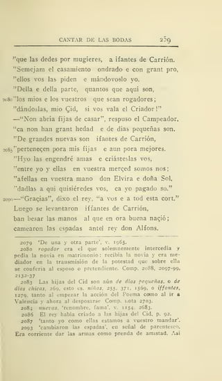 CANTAR DE LAS BODAS 20Q
"que las dedes por mugieres, a ifantes de Carrión.
"Semejam el casamiento ondrado e con grant pro,
"ellos vos las piden e mándovoslo yo.
"Della e della parte, quantos que aquí son,
ao8o"los mios e los vuestros que sean rogadores;
"dándoslas, mió Qid, si vos vala el Criador!"
—"Non abría fijas de casar", respuso el Campeador,
"ca non han grant hedad e de días pequeñas son.
"De grandes nuevas son ifamtes de Carrión,
2C85' 'pertenecen pora mis fijas e aun pora mejores.
"Hyo las engendré amas e criásteslas vos,
"entre yo y ellas en vuestra merced somos nos
"afellas en vuestra mano don Elvira e doña Sol,
"dadlas a qui quisiéredes vos, ca yo pagado so."
2000
—"Graqias", dixo el rey, "a vos e a tod esta cort."
Luego se levantaron iffantes de Carrión,
ban besar las manos al que en ora buena nació;
carnearon las espadas antel rey don Alfons.
2079 'De una y otra parte', v. 1965.
2080 rogador era el que solemnemente intercedía y
pedía la novia en matrimonio : recibía la novia y era me-
diador en la transmisión de la potestad que sobre ella
se conferia al esposo o pretendiente. Comp. 20S8, 2097-99,
2132-37
2083 Las hijas del Cid son aún de días pequeñas, o de
días chicas, 269, esto es. niñas. 255. 371, 1569, o iffantes,
1279. tanto al empezar la acción del Poema como al ir a
Valencia y ahora al desposarse Comp. nota 2703.
2084 nuevas, 'renombre, fama', v. 1154. 2683.
2086 El rey había criado a las hijas del Cid, p. 92.
2087 'tanto yo como ellas estamos a vuestro mandar'.
2093 'cambiaron las espadas', en señal de parentesco.
Era corriente dar las armas como prenda de amistad. Así
 