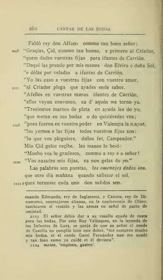 2Ó0 CANTAR DE LAS BODAS
Fabló rey don Alfons commo tan buen señor:
2095 "Gracias, Cid, commo tan bueno, e primero al Criador,
"quem dades vuestras fijas pora ifantes de Carrión.
"'Daquí las prendo por mis manos don Elvira e doña Sol.
"e dólas por veladas a ifantes de Carrión.
"Yo las caso a vuestras fijas con vuestro amor,
2io: "al Criador plega que avades ende sabor.
"Afelios en vuestras manos ifantes de Carrión,
"ellos vayan convusco, ca d' aquén me torno yo.
"Trezientos marcos de plata en ayuda les do yo,
"que metan en sus bodas o do quisiéredes vos;
2io5 "pues fueren en vuestro poder en Valencia la mayor,
"los yernos e las fijas todos vuestros fijos son:
"lo que vos ploguiere, dellos fet, Campeador."
Mió Qid gelos recibe, las manos le besó
"Mucho vos lo gradesco, commo a rey e a señor
2110 "Vos casades mis fijas, ca non gelas do yo."
Las palabras son puestas, los omenajes dados son,
que otro dia mañana quando salieíí? el sol,
2112 ¿>ques tornasse cada uno don salidos son.
cuando Edmundo, rey de Inglaterra, y Canuto, rey de Di-
namarca, contrajeron alianza, en la conferencia de Olney.
cambiaron el vestido y las armas en señal de pacto de
amistad.
210,3 El señor debía dar a su vasallo ayuda de costa
para las bodas. Por esto Ruy Velázquez, en la leyenda de
los Infantes de Lara, se queja de que su señor el conde
de Castilla no cumplió bien este deber, "me costaron mucho
mis bodas, et el conde Garci Fernández non me ayudó
y tan bien como yo cuidé et él deviera".
2104 metan, 'empleen, gasten'.
 