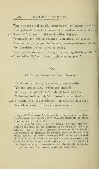 202 CANTAR DE LAS BODAS
"dad mañero a qui las dé, quando vos las tomades; Trán."
'non gelas daré yo con mi mano, nin de??d non se alaba-
213? Respondió el rey: "afé aquí Álbar Fáñez
"prendellas con vuestras manos e daldas a los i f antes,
"assí commo yo las prendo daquent, commo si fosse delant,
"seed padrino dellas a tod el velar
"quando vos juntáredes comigo, quem digades la verdat."
2140DÍXO Albar Fáñez: "señor, afé que me plaz."
106
El Cid se despide del rey.—Regalos.
Tod esto es puesto, sabed, en gram recabdo.
"Ya rey don Alfons. señor tan ondrado,
"destas vistas que oviemos, de mi tomedes algo.
"Tráyovos treinta palafrés, estos bien adobados,
214?
:
'e treinta cavallos corredores, estos bien enssellados
"tomad aquesto, e beso vuestras manos."
2133 dad mañero, 'designad un representante' o apo-
derado (para dar, comp. 1405). Más generalmente se decía
"dar por mañero a uno".
2137 daquent, 'aquí'. El rey simula entregar efectiva-
mente a las hijas del Cid, cogiéndolas de las manos, como si
estuviese con ellas en Valencia, commo si fosse delant.
Así también se simulaba la entrega material de una he-
redad, como si se hiciese entregando la rama o el césped
de ella, "e en tanto vos meto e apodero por esta carta, assi
commo ssi e s t u d i e s s e m o s en ello de piedes
o en logar onde lo oviessemos a ojo" (documento de 1297).
2138 el velar 'la ceremonia de las velaciones'.
 