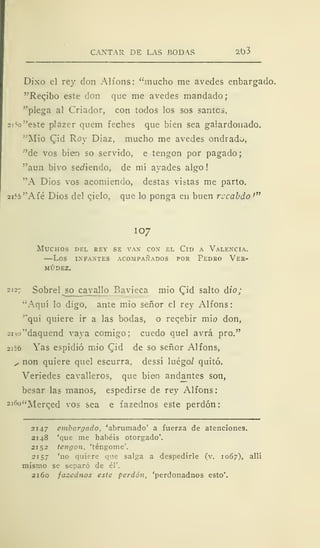 CANTAR DE LAS BODAS 2t>3
Dixo el rey don Alíons: "mucho me avedes enbargado.
"Reqibo este don que me avedes mandado;
"plega al Criador, con todos los sos santos.
¡i5o"este pdazer quem feches que bien sea galardonado.
"Mió £id Roy Diaz, mucho me avedes ondrad^,
;>
de vos bien, so servido, e tengon por pagado;
"aun bivo sediendo, de mí avades algo
"A Dios vos acomiendo, destas vistas me parto.
2i?ó"Afé Dios del gielo, que lo ponga en buen rccabdo '"
107
Muchos del rey se van con el Cid a Valencia.
LOS INFANTES ACOMPAÑADOS POR PEDRO VeR-
MÚDEZ.
= 127 Sobrel so cavallo Bavieca mió (Tid salto dio;
"Aquí lo digo, ante mió señor el rey Alfons:
"qui quiere ir a las bodas, o reqebir mió don,
2r<o"daquend vaya comigo ; cuedo quel avrá pro."
21:6 Yas espidió mió Cid de so señor Alfons,
s non quiere quel escurra, dessí luego/ quitó.
Veriedes cavalleros, que bien andantes son,
besar las manos, espedirse de rey Alfons
2i6o«Merqed vos sea e fazednos este perdón:
2147 embargado, 'abrumado' a fuerza de atenciones.
2148 'que me habéis otorgado'.
2152 tengon. 'téngome'.
2157 'no quiere que salga a despedirle (v. 1067), allí
mismo se separó de él'.
2160 faced nos este perdón, 'perdonadnos esto".
 