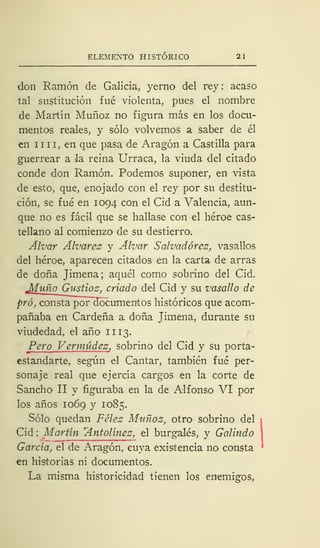 ELEMENTO HISTÓRICO 21
don Ramón de Galicia, yerno del rey : acaso
tal sustitución fué violenta, pues el nombre
de Martín Muñoz no figura más en los docu-
mentos reales, y sólo volvemos a saber de él
en nII, en que pasa de Aragón a Castilla para
guerrear a la reina Urraca, la viuda del citado
conde don Ramón. Podemos suponer, en vista
de esto, que, enojado con el rey por su destitu-
ción, se fué en 1094 con el Cid a Valencia, aun-
que no es fácil que se hallase con el héroe cas-
tellano al comienzo de su destierro.
Alvar Alvares y Alvar Salvadores, vasallos
del héroe, aparecen citados en la carta de arras
de doña Jimena; aquél como sobrino del Cid.
Muño Gustioz, criado del Cid y su vasallo de
pro, consta poFdocumentos históricos que acom-
pañaba en Cárdena a doña Jimena, durante su
viudedad, el año 11 13.
Pero Vermúdez, sobrino del Cid y su porta-
estandarte, según el Cantar, también fué per-
sonaje real que ejercía cargos en la corte de
Sancho II y figuraba en la de Alfonso VI por
los años 1069 y 1085.
Sólo quedan Félez Muñoz, otro sobrino del
Cid ; Martín Antolinez, el burgalés, y Galindo
García, el de Aragón, cuya existencia no consta
en historias ni documentos.
La misma historicidad tienen los enemigos,
 
