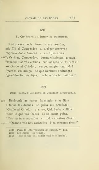 CANTAR DE LAS BODAS 2Ó5
I OS
El Cid anuncia a Jimena el casamiento.
Todos essa noch foron á sus posadas,
mió Cid el Campeador al alcáqer eintrava;
recibiólo doña Xiniena e sus fijas amas:
ai85"¿ Venries, Campeador, buena c,inxiestes espada!
"muchos dias vos veamos con los ojos de las caras
!"
—"Grado al Criador, vengo, mugier ondrada
"yernos vos adugo de que avremos ondranqa;
"gradídmelo, mis fijas, ca bien vos he casadas!"
109
Doña Jimena y las hijas se muestran satisfechas.
sigo Besáronle las manos la mugier e las fijas
e todas las dueñas de quien son servidas:
"Grado al Criador e a vos, Qid, barba vellida
"todo lo que vos feches es de buena guisa.
"Non serán menguadas en todos vuestros días
!"
2io5
—"Ouando vos noi
s casáredes bien seremos ricas'''
2185 Para la interrogación de saludo, v. 204.
2188 z'os adugo, 'os traigo'.
2193 'todo lo que vos hacéis está bien hecho'.
 