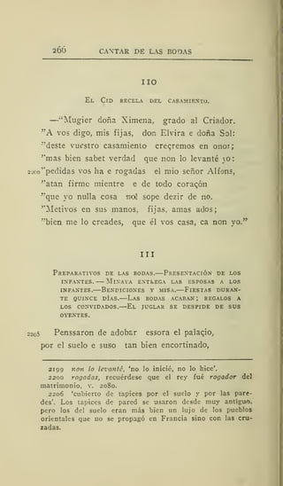 2ÓÓ CANTAR DE LAS BODAS
IIO
El Cid recela del casamiento.
—"Mugier doña Ximena, grado al Criador.
"A vos digo, mis fijas, don Elvira e doña Sol:
"deste vuestro casamiento crearemos en onor;
''mas bien sabet verdad que non lo levanté _o:
2Jco'*pedidas vos ha e rogadas el mió señor Alfons,
''atan firme mientre e de todo coracón
"que yo nulla cosa noj sope dezir de no.
"Metivos en sus manos, fijas, amas ados;
"bien me lo creades, que él vos casa, ca non yo.
III
Preparativos de las bodas.—Presentación de los
infantes. mlnaya entrega las esposas a los
infantes.—Bendiciones y misa.—Fiestas duran-
te quince días.—Las bodas acaban ; regalos a
los convidados.—El juglar se despide de sus
oyentes.
22o5 Penssaron de adobar essora el palaqio,
por el suelo e suso tan bien encortinado,
2199 non lo levanté, 'no lo inicié, no lo hice'.
2200 rogadas, recuérdese que el rey fué rogador del
matrimonio, v. 2080.
2206 'cubierto de tapices por el suelo y por las pare-
des'. Los tapices de pared se usaron desde muy antiguo,
pero los del suelo eran más bien un lujo de los pueblos
orientales que no se propagó en Francia sino con las cru-
zadas.
 