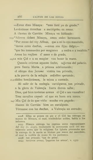 268 CAXTAR DE LAS BODAS
—Estoz dixo Minaya: "esto faré yo de grado."
Levántanse derechas e metiógelas en mano.
A i f antes de Carrión Minaya va f ablando :
-2230 "Aievos delant Minaya, amos sodes hermanos.
"Por mano del rey Alfons, que a mí lo ovo mandado,
"dovos estas dueñas, —amas son fijas dalgo,
•'que las tomassedes por mugieres a ondra e a recabdo."
Amos las reciben d' amor e de grado,
2235 a mió (Jid e a su mugier van besar la mano.
Quando ovieron aquesto fecho, saheron del palacio,
pora Santa María a prie9sa adeüinnamdo;
el obispo don jerome vistiós tan privado,
a la puerta de la eclegia sediellos sperando;
¿ardióles bendictiones, la missa a cantado.
Al salir de la ecclegia cavalgaron tan privado,
a la glera de Valencia fuera dieron salto
Dios, qué bien tovierow armas- el £id e sos vassallos
Tres cavallos carneó el que en buen ora nasco.
724S Mió £id de lo que vidie mucho era pagado
ifantes de Carrión bien an cavalgado.
Tórnanse con las dueñas, a Valencia an entrado
2228 Ellas se ponen en pie y el Cid las entrega en
manos de Minaya, el cual, teniéndolas asidas, habla a los
infantes.
2233 Minaya entrega las esposas como representante
del rey (v. 2137), realizando la ceremonia civil del ma-
trimonio antes que la religiosa. La Iglesia procuraba que
la entrega de la novia se hiciese por mano del sacerdote,
el cual la recibía de mano de los parientes.
2238 tan privado, 'tan de prisa'.
2243 tovieron armas, 'jugaron las armas', v. 1577.
 