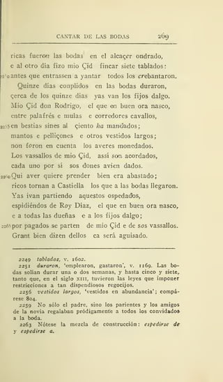 CANTAR DE LAS BODAS 200,
ricas fuercwT las bodas en el alcacer ondraclo,
e al otro día fizo mió (lid fincar siete tablados:
!2
:
o antes que entrassen a yantar todos los crebantaron.
Quinze días conplidos en las bodas duraron,
qerca de los quinze días yas van los fijos dalgo.
Mió Cid don Rodrigo, el que en buen ora nasco,
entre palafrés e muías e corredores cavallos,
22?5en bestias sines ail qiento ha mandados;
mantos e pelliqones e otros vestidos largos
non foron en cuenta los averes monedados.
Los vas>sallos de mió Cid, assí san. acordados,
cada uno por sí sos dones avien dados.
22roQui aver quiere prender bien era abastado;
ricos tornan a Castiella los que a las bodas llegaron.
Yas ivan partiendo aquestos ospedadbs,
espidiéndos de Roy Díaz, el que en buen ora nasco,
e a todas las dueñas e a los fijos dalgo;
22ó5por pagados se parten de mió Qid e de sos vassallos.
Graint bien dizen dellos ca será aguisado.
2249 tablados, v. 1602.
2251 duraron, 'emplearon, gastaron', v. 1169. Las bo-
das solían durar una o dos semanas, y hasta cinco y siete,
tanto que, en el siglo xiii, tuvieron las leyes que imponer
restricciones a tan dispendiosos regocijos.
2256 vestidos largos, 'vestidos en abundancia' ; compá-
rese 804.
2259 No sólo el padre, sino los parientes y los amigos
de la novia regalaban pródigamente a todos los convidados
a la boda.
2263 Nótese la mezcla de construcción : espedirse de
y espedirse a.
 