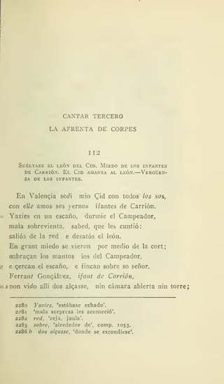 CANTAR TERCERO
LA AFRENTA DE CORPES
112
Suéltase el león del Cid. Miedo de los infantes
de Carrión. El Cid amansa al león.—Vergüen-
za DE LOS INFANTES.
En Valencia sedí mió C^id con todos los sos,
con el/<? amos sos yernos ifantes de Carrión.
o Yazies en un escaño, durmie el Campeador,
mala sobrevienta, sabed, que les cuntió:
salios de la red e desatós el león.
En grant miedo se vieron por medio de la cort;
embragan los mantos los del Campeador,
¡r e qercan el escaño, e fincan sobre so señor.
Ferraní Gonqák'ez, ifant de Carrión,
;ó¿»non v'ido allí dos alcasse, nin cámara abierta nin torre;
2280 Yazies. 'estábase echado'.
2281 'mala sorpresa les aconteció'.
2282 red, 'reja, jaula'.
2285 sobre, 'alrededor de', comp. 1053.
2286 b dos algasse, 'donde se escondiese'.
 
