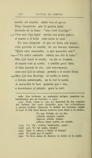 :¿7 2 CANTAR DE CORPES
metiós sol escaño, tanto ovo el pavor.
Díag Gonqálvez por la puerta salió,
diziendo de la boca: "non veré Carrióo!"
22^0 Tras una viga lagar metiós con gram' pavor;
el manto e el brial todo suzio lo sacó.
En esto despertó el que en buen ora naqió;
viífo c,ercado el escaño de sos buenos varones:
"Qués esto, mesnadas, o qué queredes vos?"
2295
—"Ya señor ondrado rebata nos dio el león."
Mió (Jid fincó el cobdo, en pie se levantó,
el manto trae al cuello, e adeliñó pora' león;
el león quando lo vio, assí arwergonqó,
ante mió Qiá la cabera premió e el rostro fincó.
2300 Mió Qid don Rodrigo al cuello lo tomó,
e liévalo adestrando, en la red le metió.
A maravilla lo han quantos que i son,
e tornáronse al palaqio pora la cort.
2289 Los infantes, en cualquier peligro, suspiran co-
bardemente por su Carrión, v. 2322.
2291 brial, véase p. 109. La suciedad de los vestidos
del infante fué tema divertido para los refundidores
y poetas tardíos ;
Quevedo le dedicó un romance, según
el cual el Cid tiene hartos motivos para decir a su yerno
Ya que Colada no os fizo
valiente aquesta vegada,
fágavos colada limpio
echaos, buen conde, en colada.
2295 Ya, 'oh' ; rebata, 'sobresalto, susto'.
2298 assí, 'de tal modo, mucho'.
2299 'bajó la cabeza e hincó el hocico'.
2300 'lo cogió por el cuello'.
2301 'lo lleva como de diestro, lo metió en la jaula'.
 