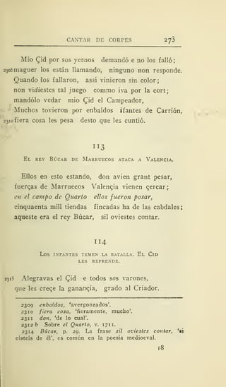 CANTAR DE CORPES 27Í
Mió £id por sos yernos demandó e no los falló
2305 maguer los están llamando, ninguno non responde.
Quando ios fallaron, assí vinieron sin color
non vidiestes tal juego commo iva por la cort;
mandólo vedar mió Qid el Campeador,
Muchos tovieron por enbaídos ifantes de Carrión,
23iofiera cosa les pesa desto que les cuntió.
113
El rey Búcar de Marruecos ataca a Valencia.
Ellos en esto estando, don avien grant pesar,
fuerzas de Marruecos Valencia vienen qercar;
en el campo de Quarto ellos fueron posar,
cinquaenta mili tiendas fincadas ha de las cabdales:
aqueste era el rey Búcar, sil oviestes contar.
114
LOS INFANTES TEMEN" LA BATALLA. El ClD
LES REPRENDE.
2315 Alegravas el Cjd e todos sos varones,
que les creqe la ganancia, grado al Criador.
2309 enbaídos, 'avergonzados'.
2310 fiera cosa, 'fieramente, mucho'.
231 1 don. 'de lo cual'.
2312 fe Sobre el Quarto, v. 1711.
2314 Búcan, p. 29. La frase sil oviestes contar, 'si
oísteis de él', es común en la poesía medioeval.
18
 