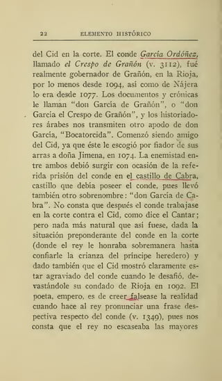 ELEMENTO HISTÓRICO
del Cid en la corte. El conde García Ordóñez,
llamado el Crespo de Grañón (v. 31 12), fué
realmente gobernador de Grañón, en la Rioja,
por lo menos desde 1094, así como de Nájera
lo era desde 1077. Los documentos y crónicas
le llaman "don García de Grañón", o "don
García el Crespo de Grañón", y los historiado-
res árabes nos transmiten otro apodo de don
García, "Bocatorcida". Comenzó siendo amigo
del Cid, ya que éste le escogió por fiador de sus
arras a doña Jimena, en 1074. La enemistad en-
tre ambos debió surgir con ocasión de la refe-
rida prisión del conde en el castillo de Cabra,
castillo que debía poseer el conde, pues llevó
también otro sobrenombre: "don García de Ca-
bra". No consta que después el conde trabajase
en la corte contra el Cid, como dice el Cantar
pero nada más natural que así fuese, dada la
situación preponderante del conde en la corte
(donde el rey le honraba sobremanera hasta
confiarle la crianza del príncipe heredero) y
dado también que el Cid mostró claramente es-
tar agraviado del conde cuando le desafió, de-
vastándole su condado de Rioja en 1092. El
poeta, empero, es de creer^alsease la realidad
cuando hace al rey pronunciar una frase des-
pectiva respecto del conde (v. 1349). pues nos
consta que el rey no escaseaba las mayores
 