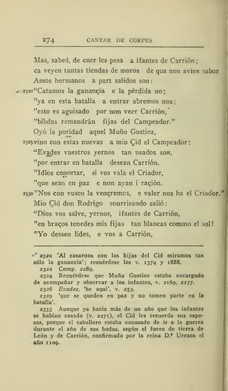 274 CAXTAR DE CORPES
Mas, sabed, de cuer les pesa a ifantes de Carrión
ca veyen tantas tiendas de moros de que non avien sabor
Amos hermanos a part salidos son:
232o"Catamos la ganancia e la pérdida no;
"ya en esta batalla a entrar abremos nos
"esto es aguisado por non ve<?r Carrión/
"bibdas remandrán fijas del Campeador."
Oyó la poridad aquel Muño Gustioz,
2325vino con estas nuevas a mío CJd el Campeador:
"Evades vuestros yernos tan osados son,
"por entrar en batalla desean Carrión.
"Idlos conortar, sí vos vala el Criador,
"que sean en paz e non ayan i racjón.
2330 "Nos1
con vusco la venaremos, e valer nos ha el Criador."
Mió Cid don Rodrigo sonrrisando salió
"Dios vos salve, yernos, ifantes de Carrión,
"en braqos tenedes mis fijas tan blancas commo el sol!
"Yo desseo lides, e vos a Carrión,
** 2320 'Al casarnos con las hijas del Cid miramos tan
sólo la ganancia'; recuérdese los v. 1374 y 1888.
2322 Comp. 2289.
2324 Recuérdese que Muño Gustioz estaba encargado
de acompañar y observar a los infantes, v. 2169, 2177.
2326 Evades, 'he aquí', v. 253.
2329 'que se queden en paz y no tomen parte en la
batalla'.
2333 Aunque ya hacía más de un año que los infantes
se habían casado (v. 2271), el Cid les recuerda sus espo-
sas, porque el caballero estaba excusado de ir a la guerra
durante el año de sus bodas, según el fuero de tierra de
León y de Carrión, confirmado por la reina D.* Urraca el
año 1 109.
 