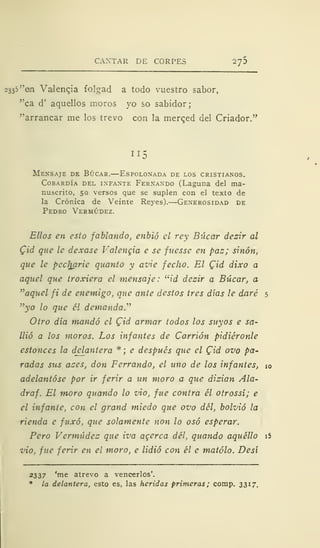 CANTAR DE CORPES 2y5
2333 "en Val eneja folgad a todo vuestro sabor,
"ca d' aquellos moros yo so sabidor;
"arrancar me los trevo con la merqed del Criador."
II
Mensaje de Búcar.—Espolonada de los cristianos.
Cobardía del infante Fernando (Laguna del ma-
nuscrito, 50 versos que se suplen con el texto de
la Crónica de Veinte Reyes). Generosidad de
Pedro Vermúdez.
Ellos en esto fablando, enbió el rey Bi'icar dezir al
Cid que le dexase Valencia e se fnesse en paz; sinón,
que le pccljarie quanto y avie fecho. El Cid dixo a
aquel que troxiera el mensaje: "id dezir a Búcar, a
"aquel fi de enemigo, que ante destos tres días le daré 5
"yo lo que él demanda."
Otro día mandó el Cid armar todos los suyos e sa-
llió a los moros. Los infantes de Carrión pidiéronle
estonces la delantera *; e después que el Qid ovo pa-
radas sus azes, don Ferrando, el uno de los infantes, í0
adelantóse por ir ferir a un moro a que dizian Ala-
draf. El moro quando lo vio, fue contra él otrossí; e
el infante, con el grand miedo que ovo del, bolvió la
rienda e fuxó, que solamente non lo osó esperar.
Pero Vermúdez que iva agerca del, quando aquéllo i5
vio, fue ferir en el moro, e lidió con él e matólo. Desí
2337 'me atrevo a vencerlos'.
* la delantera, esto es, las heridas primeras; comp. 3317.
 