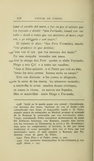 276 CANTAR DE CORPES
tomó el cavallo del moro, e fue en pos el infante que
iva fuyenda c díxole: "don Ferrando, tomad este ca-
vallo e dcz'id a todos que vos matastes al moro cuyo
era, e yo otorgarlo e con vusco."
El infante le dixo: "don Pero Vermúdez, mucho
"vos gradezco lo que dczidcs;
o
33
8''aun vea el ora que vos meresca dos tanto/'
En una conpaña tornados son amos.
2340 Assi lo otorga don Pero quomo se alaba Ferrando.
Plogo a mío (Jid e a todos sos vasallos;
"Aun si Dios quisiere e el Padre que está en alto,
"amos los mios yernos buenos serán en canpo."
Esto van diziendo e las yentes se allegando,
2345 en la ueste de los moros los atamores sonando;
a maravilla lo avien muchos dessos cristianos,
ca nunca lo vieran, ca nuevos son llegados.
Mas se maravillan entre Díago e Ferrando,
2 33% 'ojalá os lo pueda pagar con creces' ; literalmente.
vos meresca dos tanto, 'merezca de vos el doble'.—No
entendiendo esta frase, el hispanófilo inglés J. H. Frére,
cuando estuvo de embajador en Madrid, propuso al marqués
de la Romana la corrección que vos merescades tanto.
Luego, necesitando Frére comunicar secretamente de parte
del Gobierno británico, con Romana, cuando éste servía
con los franceses en Dinamarca, le envió a Mr. Robertson ;
mas, para no comprometer al enviado, le dio por única
credencial el verso corregido : Aun vea el hora que vos
merezcades tanto, el cual aseguró a Romana que Ro-
bertson venia de parte de Frére.
2342 Para Dios e el Padre, comp. v. 300.
2347 Los tambores desconocidos de los cristianos, p. 107.
2348 entre, v. 191.
 