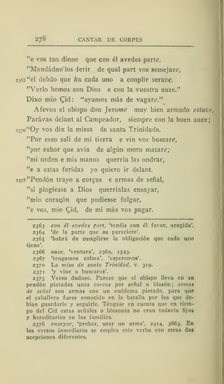 2/8 CANTAR DE CORPES
"e vos taja dinno que con él avedes parte.
"Mandádnosos ferir de qual part vos semejare,
2365 "el debdo que /ja cada uno a conplir seraje*,
"Verlo hemos con Dios e con la vuestra auze."
Dixo mió Qid: ''ayamos más de vagare."
Afevos el obispo don Jerowe muy bien armado cstavc,
Parávas delant al Campeador, siempre con la buen auze;
237o"Oy vos dix la missa de santa Trinidade.
"Por esso salí de mi tierra e vin vos buscaré",
"por sabor que avía de algún moro matar?;
"mi orden e mis manos querría las ondrar,
"e a estas feridas yo quiero ir delant.
2375"Pendón trayo a coreas e armas de señal,
"si plogiesse a Dios querríalas ensayar,
"mió coracón que pudiesse folgar,
"e vos, mió Cid, de mí más vos pagar.
2363 con él avedes part, 'tenéis con él favor, acogida'.
2364 'de la parte que os pareciere'.
2365 'habrá de cumplirse la obligación que cada uno
tiene'.
2366 auze, 'ventura', 2369, 1523.
2367 'tengamos calma', 'esperemos'.
2370 La misa de santa Trinidad, v. 319.
2371 'y vine a buscaros'.
2 375 Verso dudoso. Parece que el obispo lleva en su
pendón pintadas unas corsas por señal o blasón ; armas
de señal son armas con un emblema pintado, para que
el caballero fuese conocido en la batalla por los que de-
bían guardarle y seguirle. Téngase en cuenta que en tiem-
po del Cid estas señales o blasones no eran todavía fijos
y hereditarios en las familias.
2376 ensayar, 'probar, usar un arma', 2414, 3663. En
los versos inmediatos se emplea este verbo con otras dos
acepciones diferentes.
 