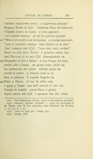 CANTAR DE CORPES 2b 1
"saludar nos hemos amos, e tajaremos amista*.
Respuso Búcar al Qid : "cofonda Dios tal amistad
"Espada tienes en mano e veot aguijar;
"así commo semeja, en mi la quieres ensayar.
¡4i5 "Mas si el cavallo non estropieqa o comigo non cade,
"non te juntarás comigo fata dentro en la mar."
Aquí respuso mió £id: "esto non será verdad."
Buen cavallo tiene Búcar e grandes saltos faz,
mas Bavieca el de mió Cid alcanzándolo va.
>42o Alcanzólo el £id a Búcar a tres brabas del mar,
arriba alqó Colada, un grant colpe dádol ha,
las carbonclas del yelmo tollidas gelas ha,
cortól el yelmo e, librado todo lo al,
fata la pintura el espada llegado ha.
2425Mató a Búcar, al rey de alien mar,
e ganó a Tizón que mili marcos d' oro vaL
Vencjó la batalla maravillosa e grant,
Aquís ondró mió £id e quantos con tile están.
241 1 'nos besaremos (corap. 3030) y pactaremos amistad".
2414 ensayar, 'probar, emplear', v. 2376. La persecución
de Búcar, uno de los episodios más famosos del Poema,
p. 49, 50, n. y 51.
2417 'esto no será así'; comp. 979.
2422 Comp. 766.
 