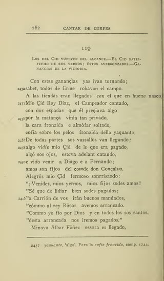 262 CANTAR DE CORPES
II 9
Los del Cid vuelven del alcance.—El Cid satis-
fecho DE SUS YERNOS ; ÉSTOS AVERGONZADOS. GA-
NANCIAS DE LA VICTORIA.
Con estas ganancias yas ivan tornando;
243osabet, todos de firme robavan el campo.
A las tiendas eran llegados con el que en buena nasco,
2433MÍ0 CJd Roy Diaz, el Campeador contado,
con dos espadas que él preciava algo
24 3
5por la matanza vinía tan privado,
la cara fronzida e almófar soltado,
cofia sobre los pelos fronzida della yaquanto.
245? De todas partes sos vassallos van llegando:
2438algo vic/í'e mió Qid de lo que era pagado.-
algo sos ojos, estava adelant catando,
24406 vido venir a Díago e a Fernando;
amos son fijos del comde don Gonqalvo.
Alegrós mió Qid fermoso sonrrisaindo
"¿Venides, mios yernos, mios fijos sodes amos!
"Sé que de lidiar bien sodes pagados;
2445 "a Carrión de vos irán buenos mandados,
"cómmo al rey Búcar avernos arrancado.
"Commo yo fio por Dios y en todos los sos santos,
"desta arrancada nos iremos pagados."
Minaya Albar Fáñez essora es llegado,
2437 yaquanto, 'algo'. Para la cofia froncida, comp. 1744-
 