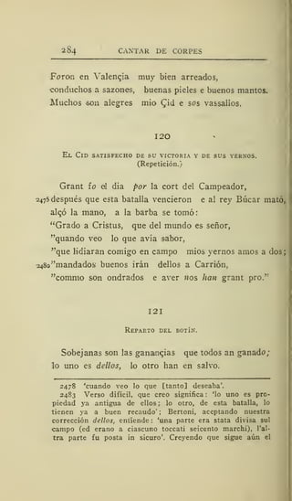 284 CANTAR DE CORPES
Foron en Valencia muy bien arreados,
conduchos a sazones, buenas pieles e buenos mantos.
Muchos son alegres mió Qid e sos vassalios,
I20
El Cid satisfecho de su victoria y de sus yernos.
(Repetición.)
Grant fo al dia por la cort del Campeador,
2475 después que esta batalla vencieron e al rey Búcar mató,
alc,ó la mano, a la barba se tomó:
"Grado a Cristus, que del mundo es señor,
"quando veo lo que avía sabor,
"que lidiaran comigo en campo mios yernos amos a dos;
2480 "mandados buenos irán dellos a Carrión,
"comino son ondrados e aver nos han grant pro."
121
Reparto del botín.
Sobejanas son las ganancias que todos an ganado;
lo uno es dellos, lo otro han en salvo.
2478 'cuando veo lo que [tanto] deseaba'.
2483 Verso difícil, que creo significa : 'lo uno es pro-
piedad ya antigua de ellos ; lo otro, de esta batalla, lo
tienen ya a buen recaudo' ; Bertoni, aceptando nuestra
corrección dellos, entiende : 'una parte era stata divisa sul
campo (ed erano a ciascuno toccati seicento marchi), l'al-
tra parte fu posta in sicuro'. Creyendo que sigue aún el
 