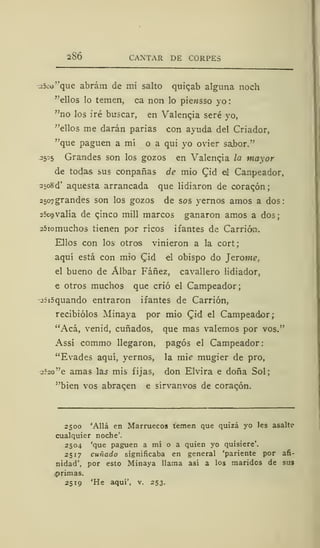 286 CANTAR DE C0RPE3
.25co"que abrám de mi salto quiqab alguna noch
"ellos lo temen, oa non lo piewsso yo
"no los iré buscar, en Valencia seré yo,
"ellos me darán parias con ayuda del Criador,
"que paguen a mí o a qui yo ovier sabor."
2505 Grandes son los gozos en Valencia la mayor
de todas sus conpañas de mió Cid el Canpeador,
25o8d' aquesta arrancada que lidiaron de corazón;
2507grandes son los gozos de sos yernos amos a dos
í5cg valía de cjnco mili marcos ganaron amos a dos;
25iomuchos tienen por ricos ifantes de Carrión.
Ellos con los otros vinieron a la cort;
aquí está con mió Qid el obispo do Jetóme,
el bueno de Álbar Fáñez, cavallero lidiador,
e otros muchos que crió el Campeador;
2íi5quando entraron ifantes de Carrión,
recibiólos Minaya por mió (Jid el Campeador;
"Acá, venid, cuñados, que mas valemos por vos."
Assí commo llegaron, pagos el Campeador:
"Evades aquí, yernos, la mi? mugier de pro,
j?=o"e amas as mis fijas, don Elvira e doña Sol;
"bien vos abracen e sírvanvos de corazón.
2500 'Allá en Marruecos temen que quizá yo les asalte
cualquier noche'.
2504 'que paguen a mí o a quien yo quisiere'.
2517 cuñado significaba en general 'pariente por afi-
nidad', por esto Minaya llama así a los maridos de sus
.primas.
2519 'He aquí', v. 253.
 